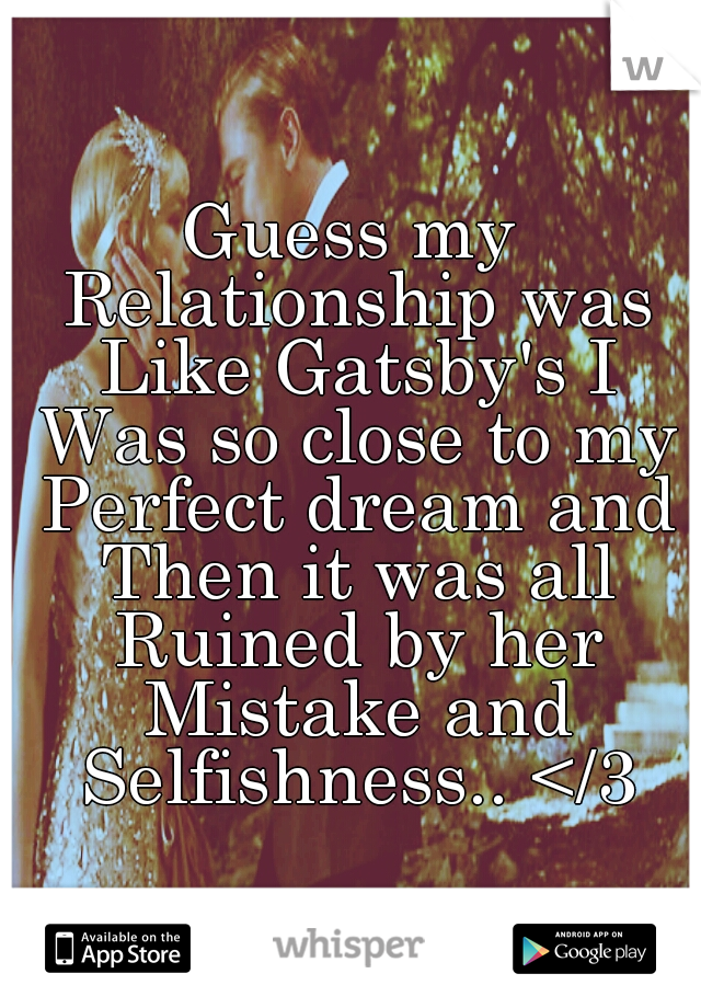 Guess my Relationship was Like Gatsby's I Was so close to my Perfect dream and Then it was all Ruined by her Mistake and Selfishness.. </3