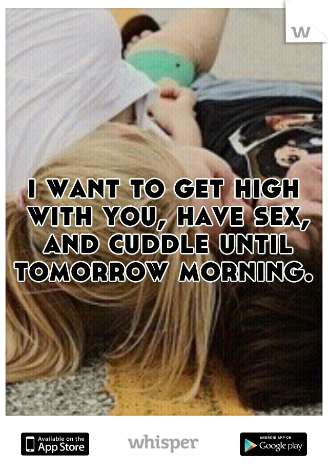 i want to get high with you, have sex, and cuddle until tomorrow morning. 