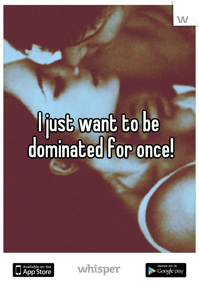 I just want to be dominated for once!