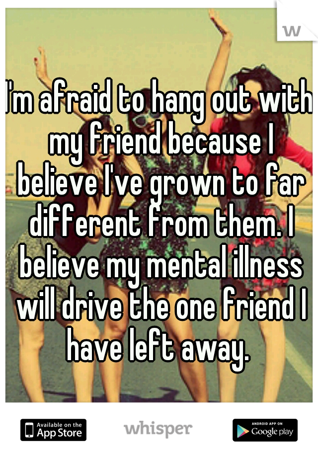 I'm afraid to hang out with my friend because I believe I've grown to far different from them. I believe my mental illness will drive the one friend I have left away. 