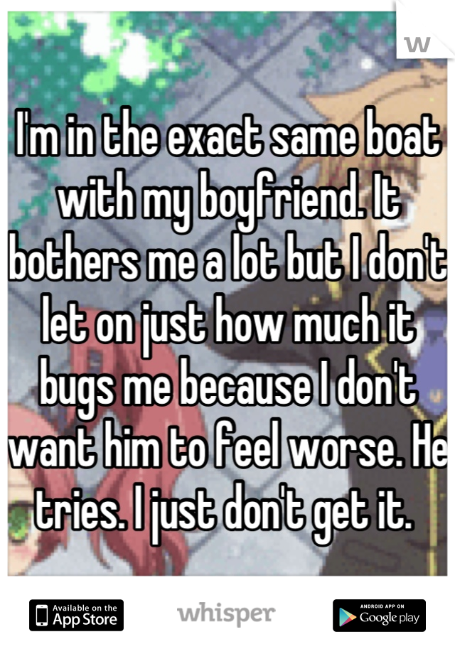I'm in the exact same boat with my boyfriend. It bothers me a lot but I don't let on just how much it bugs me because I don't want him to feel worse. He tries. I just don't get it. 