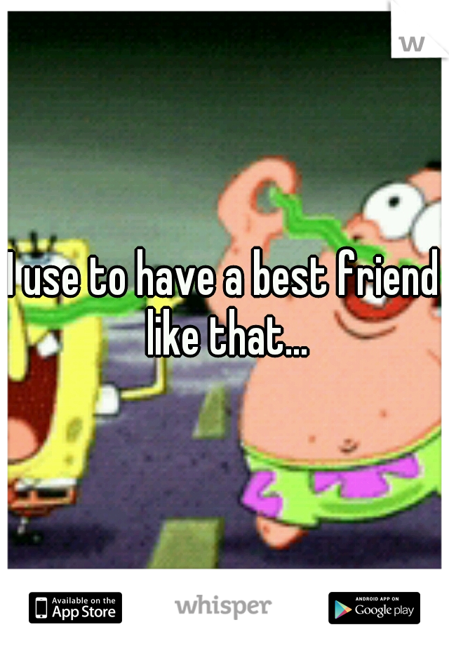 I use to have a best friend like that...