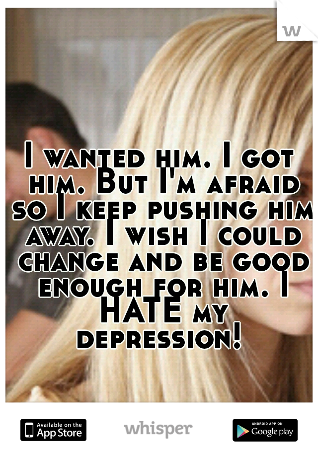 I wanted him. I got him. But I'm afraid so I keep pushing him away. I wish I could change and be good enough for him. I HATE my depression! 