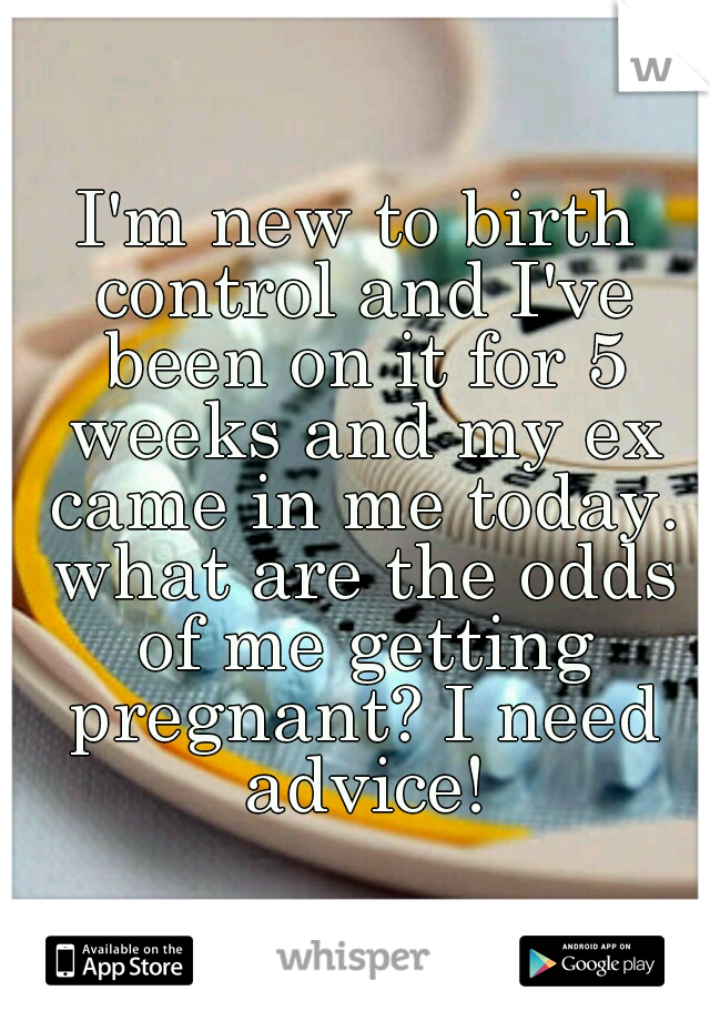 I'm new to birth control and I've been on it for 5 weeks and my ex came in me today. what are the odds of me getting pregnant? I need advice!