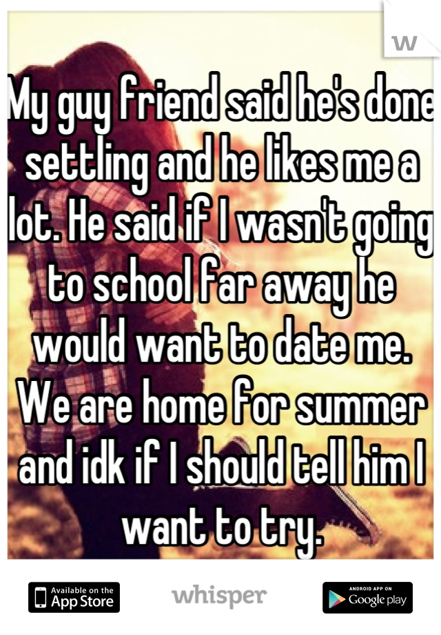 My guy friend said he's done settling and he likes me a lot. He said if I wasn't going to school far away he would want to date me. We are home for summer and idk if I should tell him I want to try.