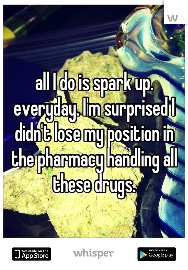 all I do is spark up. everyday. I'm surprised I didn't lose my position in the pharmacy handling all these drugs.