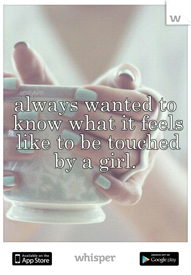 always wanted to know what it feels like to be touched by a girl. 