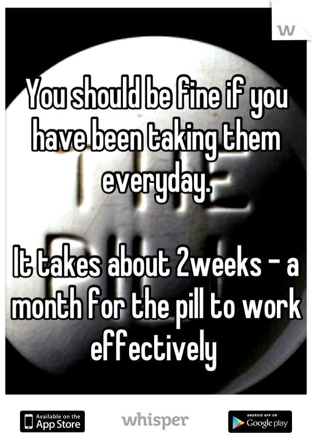 You should be fine if you have been taking them everyday. 

It takes about 2weeks - a month for the pill to work effectively 