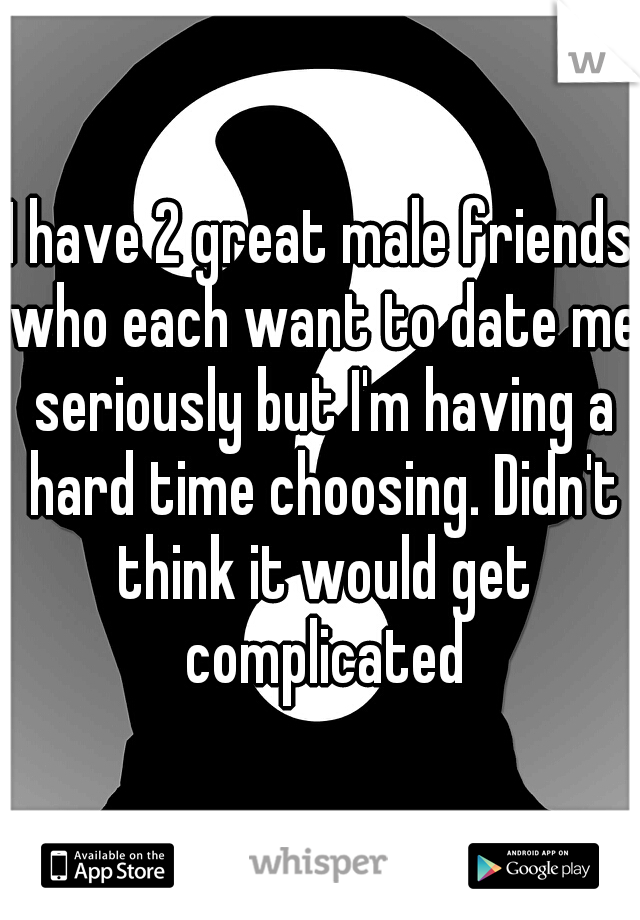 I have 2 great male friends who each want to date me seriously but I'm having a hard time choosing. Didn't think it would get complicated