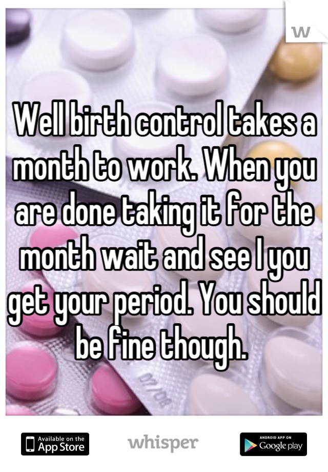 Well birth control takes a month to work. When you are done taking it for the month wait and see I you get your period. You should be fine though. 