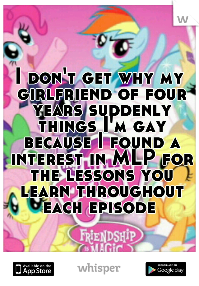 I don't get why my girlfriend of four years suddenly things I'm gay because I found a interest in MLP for the lessons you learn throughout each episode 