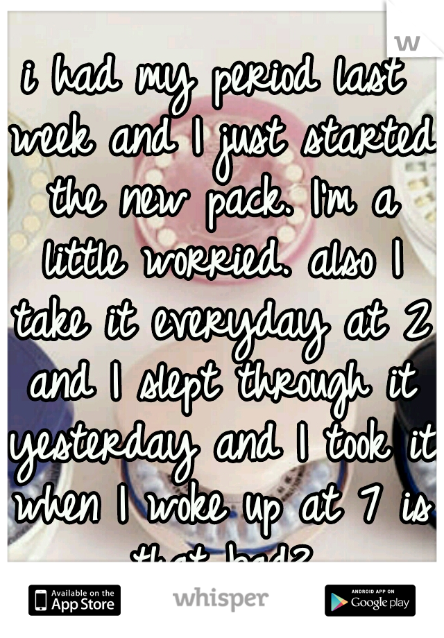 i had my period last week and I just started the new pack. I'm a little worried. also I take it everyday at 2 and I slept through it yesterday and I took it when I woke up at 7 is that bad?