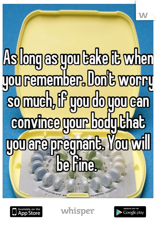 As long as you take it when you remember. Don't worry so much, if you do you can convince your body that you are pregnant. You will be fine. 
