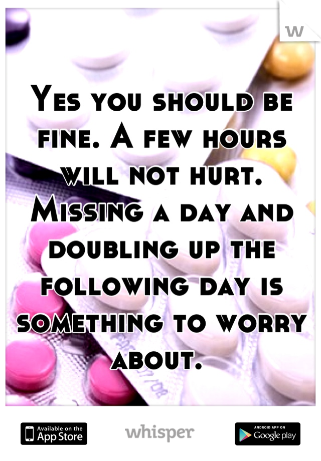 Yes you should be fine. A few hours will not hurt. 
Missing a day and doubling up the following day is something to worry about. 