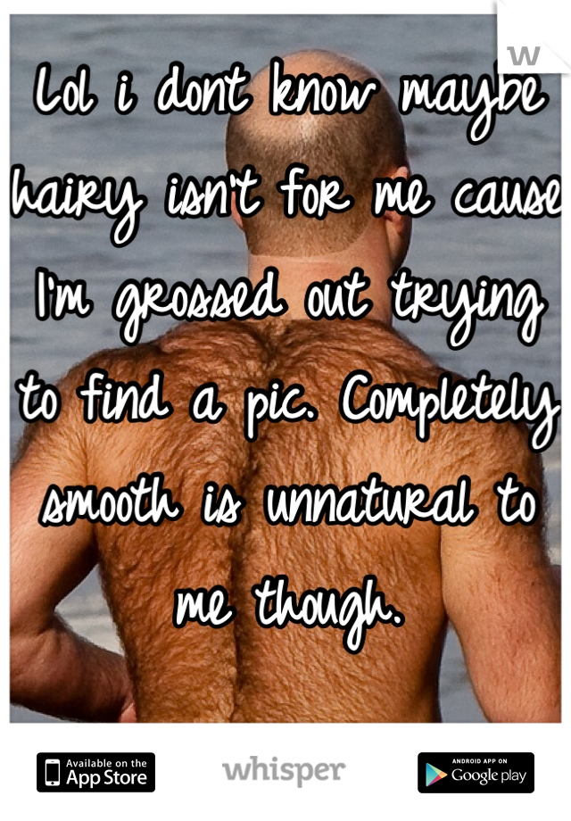 Lol i dont know maybe hairy isn't for me cause I'm grossed out trying to find a pic. Completely smooth is unnatural to me though.