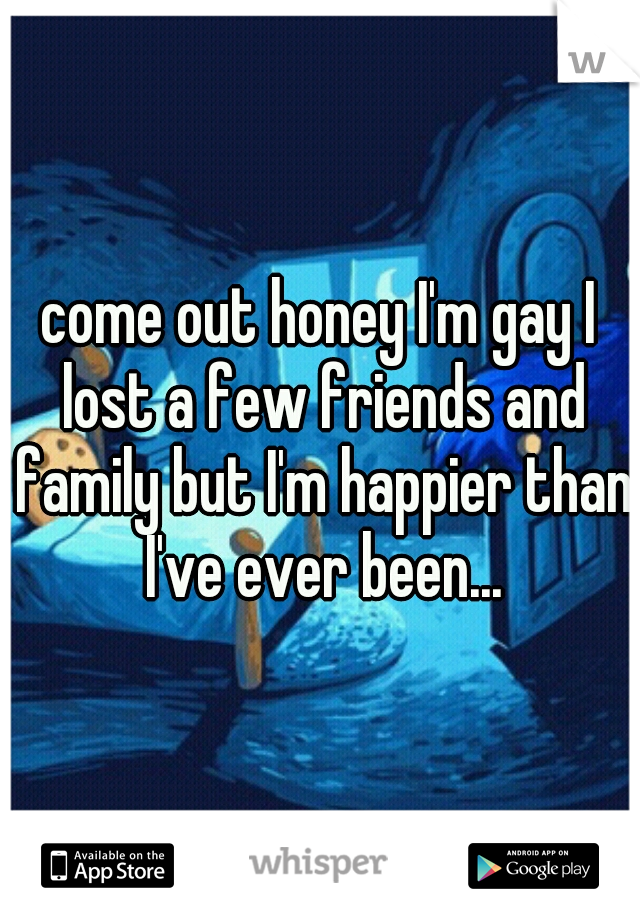 come out honey I'm gay I lost a few friends and family but I'm happier than I've ever been...
