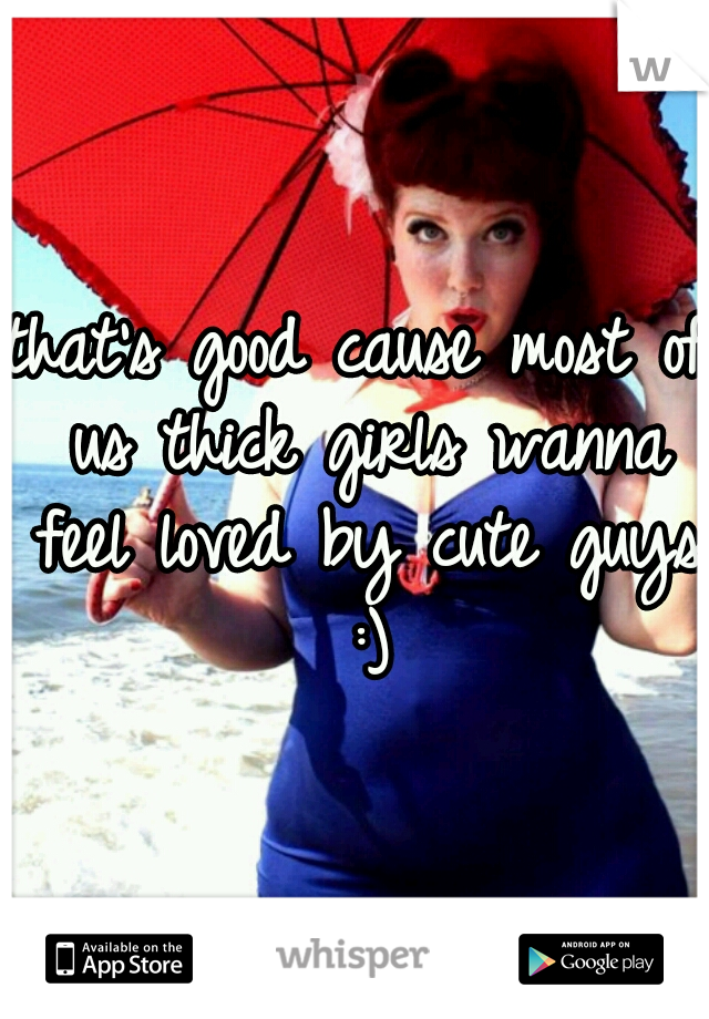 that's good cause most of us thick girls wanna feel loved by cute guys :)