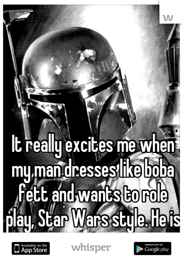 It really excites me when my man dresses like boba fett and wants to role play, Star Wars style. He is my soul mate. 