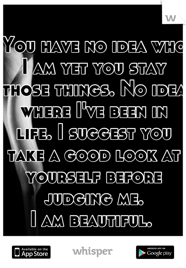 You have no idea who I am yet you stay those things. No idea where I've been in life. I suggest you take a good look at yourself before judging me.
I am beautiful. 