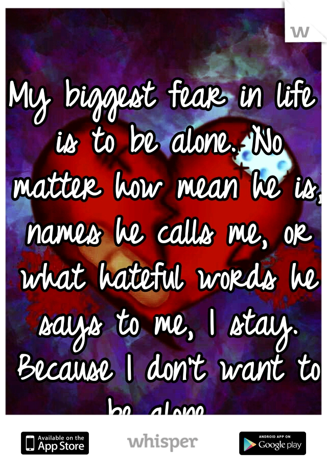 My biggest fear in life is to be alone. No matter how mean he is, names he calls me, or what hateful words he says to me, I stay. Because I don't want to be alone. 