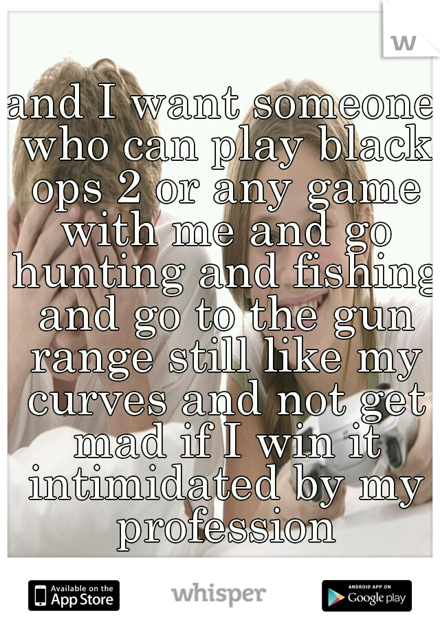 and I want someone who can play black ops 2 or any game with me and go hunting and fishing and go to the gun range still like my curves and not get mad if I win it intimidated by my profession