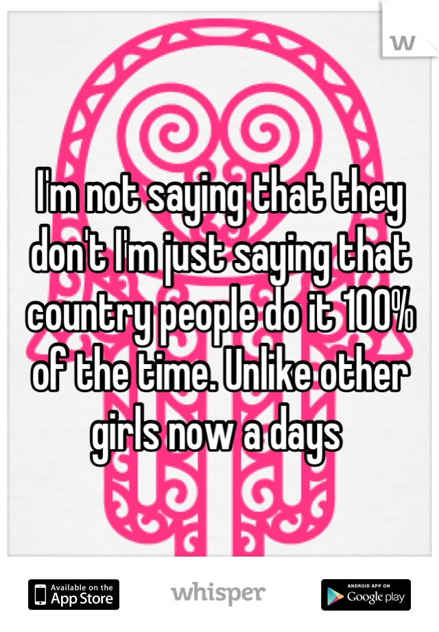 I'm not saying that they don't I'm just saying that country people do it 100% of the time. Unlike other girls now a days 