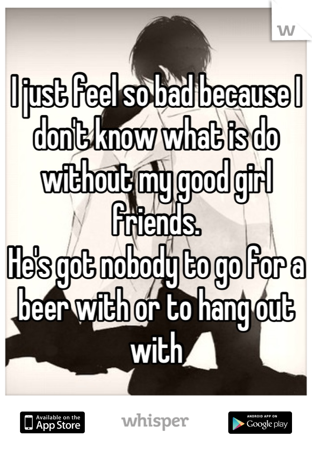 I just feel so bad because I don't know what is do without my good girl friends. 
He's got nobody to go for a beer with or to hang out with