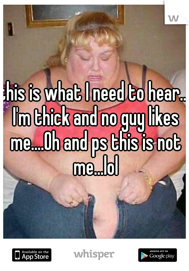 this is what I need to hear... I'm thick and no guy likes me....Oh and ps this is not me...lol