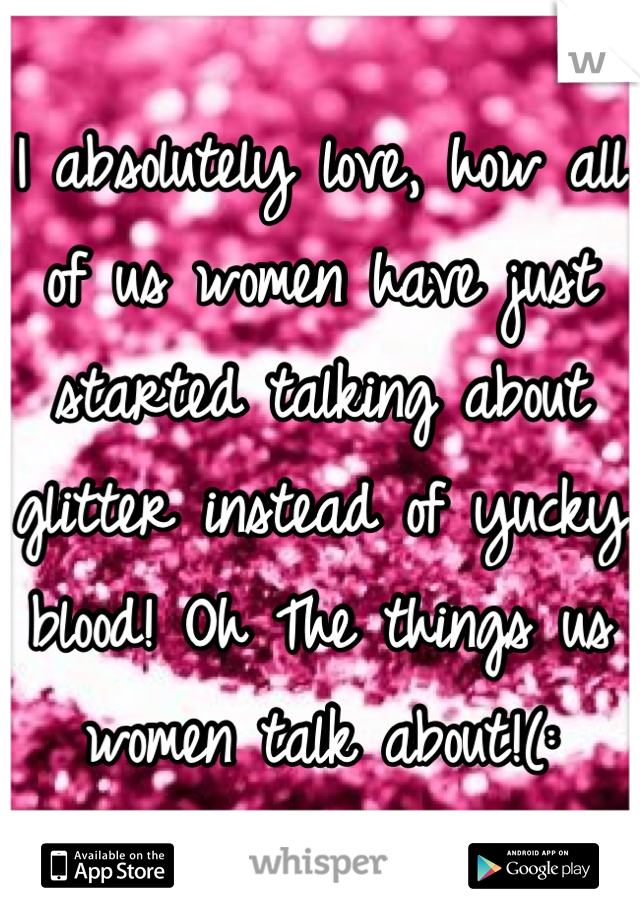 I absolutely love, how all of us women have just started talking about glitter instead of yucky blood! Oh The things us women talk about!(: