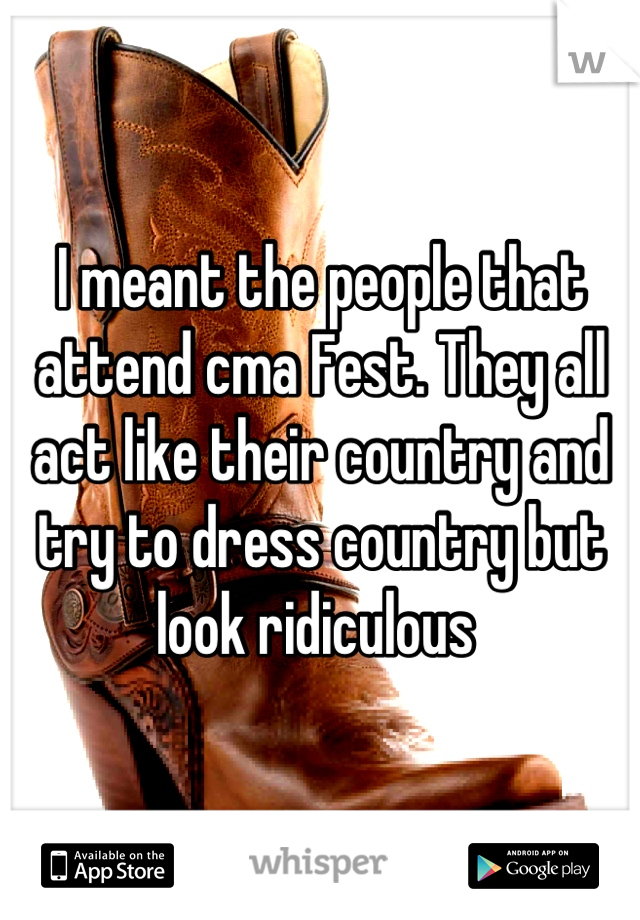 I meant the people that attend cma Fest. They all act like their country and try to dress country but look ridiculous 