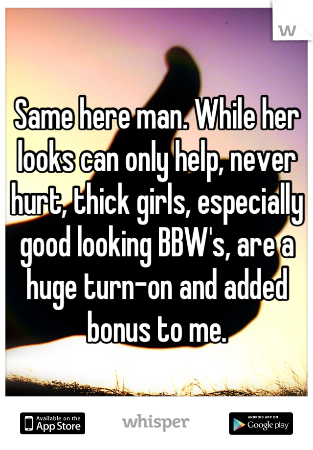 Same here man. While her looks can only help, never hurt, thick girls, especially good looking BBW's, are a huge turn-on and added bonus to me.