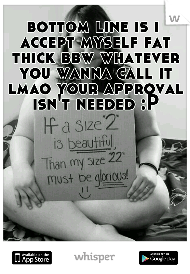 bottom line is i accept myself fat thick bbw whatever you wanna call it lmao your approval isn't needed :P
