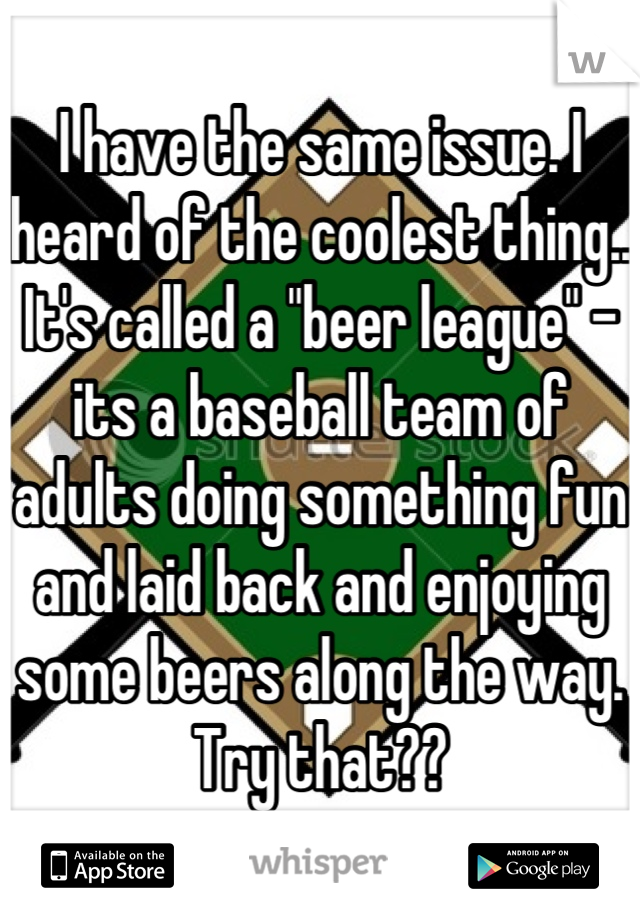 I have the same issue. I heard of the coolest thing.. It's called a "beer league" - its a baseball team of adults doing something fun and laid back and enjoying some beers along the way. Try that??