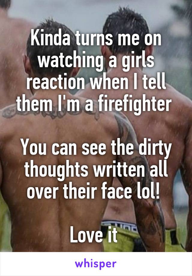 Kinda turns me on watching a girls reaction when I tell them I'm a firefighter 

You can see the dirty thoughts written all over their face lol! 

Love it 