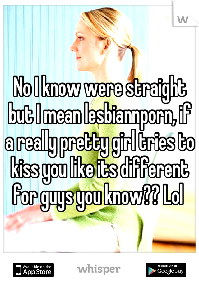 No I know were straight but I mean lesbiannporn, if a really pretty girl tries to kiss you like its different for guys you know?? Lol 