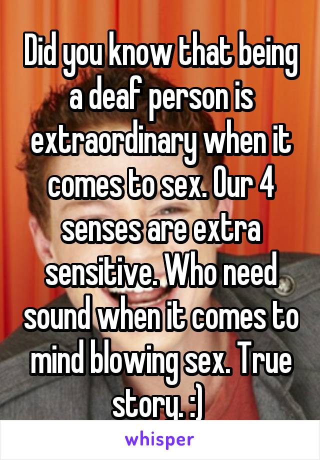 Did you know that being a deaf person is extraordinary when it comes to sex. Our 4 senses are extra sensitive. Who need sound when it comes to mind blowing sex. True story. :) 