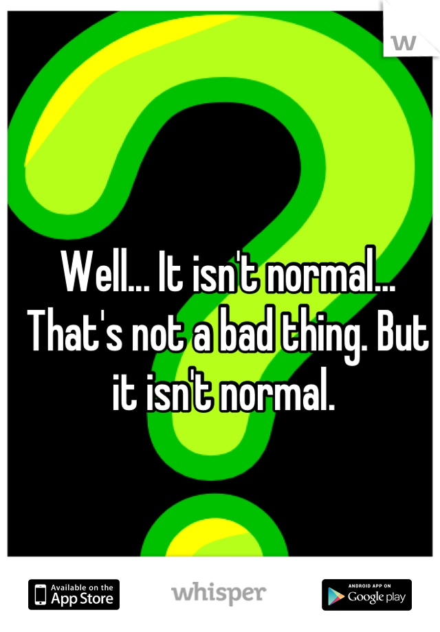 Well... It isn't normal... That's not a bad thing. But it isn't normal. 