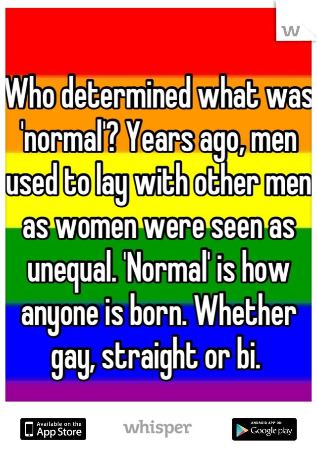 Who determined what was 'normal'? Years ago, men used to lay with other men as women were seen as unequal. 'Normal' is how anyone is born. Whether gay, straight or bi. 