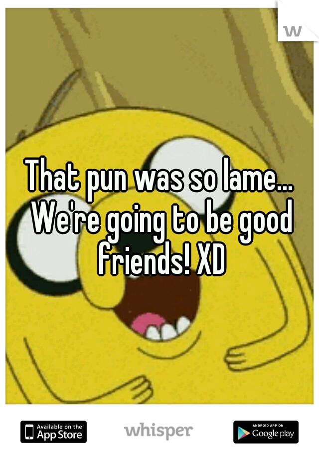 That pun was so lame... We're going to be good friends! XD