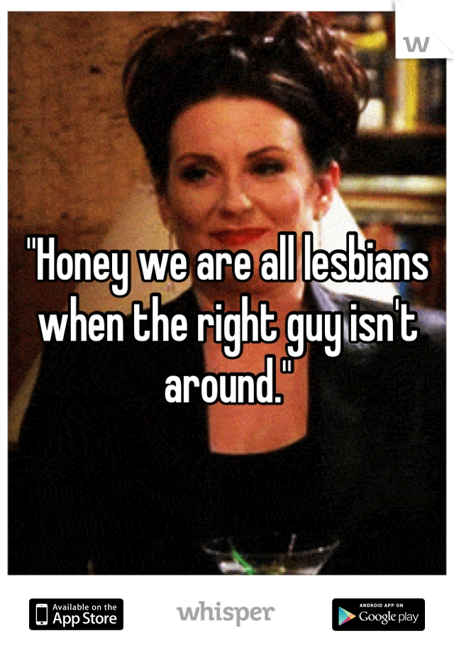 "Honey we are all lesbians when the right guy isn't around."