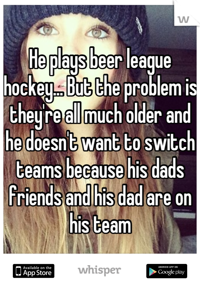 He plays beer league hockey... But the problem is they're all much older and he doesn't want to switch teams because his dads friends and his dad are on his team