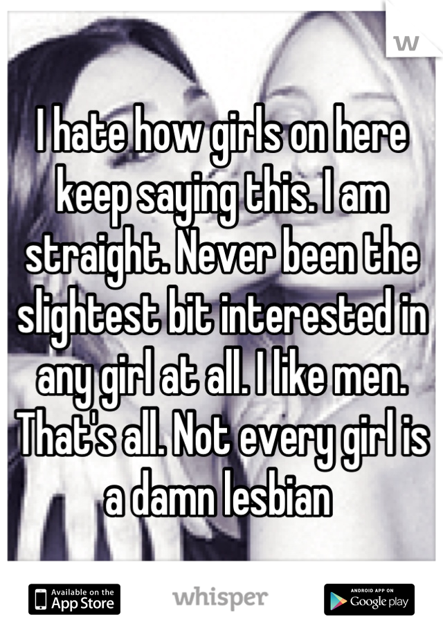 I hate how girls on here keep saying this. I am straight. Never been the slightest bit interested in any girl at all. I like men. That's all. Not every girl is a damn lesbian 