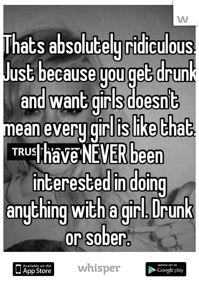 Thats absolutely ridiculous. Just because you get drunk and want girls doesn't mean every girl is like that. I have NEVER been interested in doing anything with a girl. Drunk or sober. 