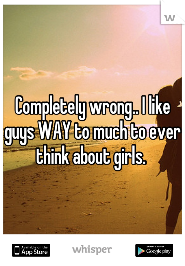 Completely wrong.. I like guys WAY to much to ever think about girls. 