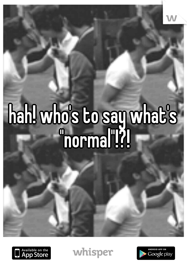 hah! who's to say what's "normal"!?!