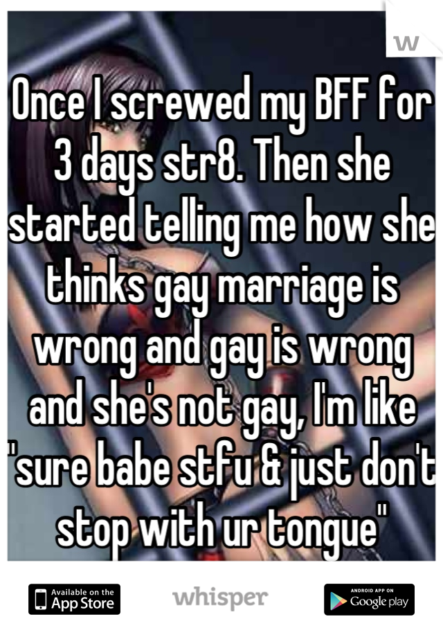 Once I screwed my BFF for 3 days str8. Then she started telling me how she thinks gay marriage is wrong and gay is wrong and she's not gay, I'm like "sure babe stfu & just don't stop with ur tongue"