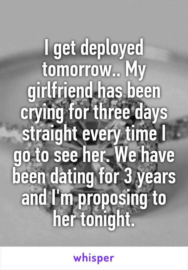 I get deployed tomorrow.. My girlfriend has been crying for three days straight every time I go to see her. We have been dating for 3 years and I'm proposing to her tonight.
