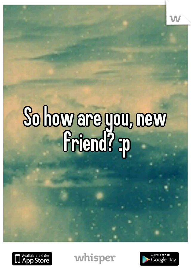 So how are you, new friend? :p