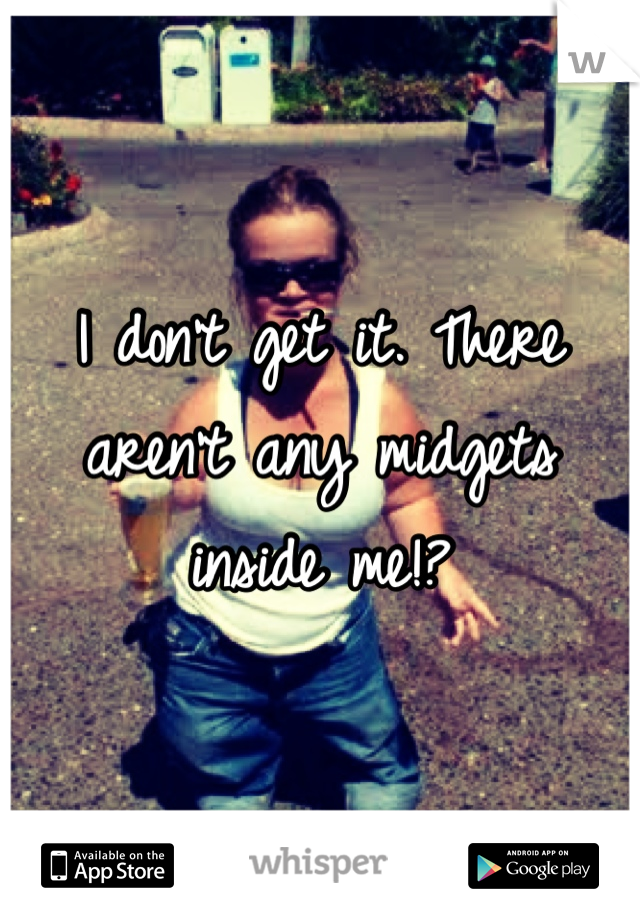 I don't get it. There aren't any midgets inside me!?