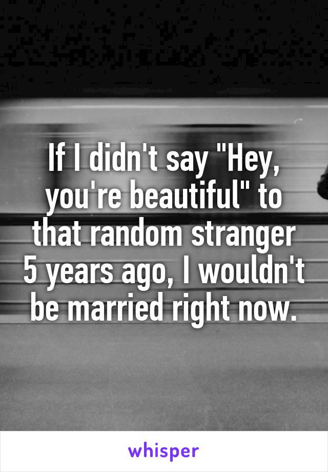 If I didn't say "Hey, you're beautiful" to that random stranger 5 years ago, I wouldn't be married right now.
